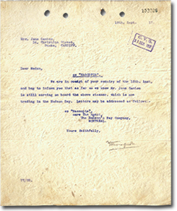 &ldquo;Dear Madam, S.S &ldquo;NASCOPIE&rdquo;. We are in receipt of your enquiry of the 18th. inst, and beg to inform you that as far as we know Mr. Jose Santos is still serving on board the above steamer, which is trading in the Hudson Bay. Letters maybe addressed as follows: SS. &ldquo;Nascopie&rdquo;, care The Agent, The Hudson's Bay Company, Montreal. Yours Faithfully, [signature]&rdquo;