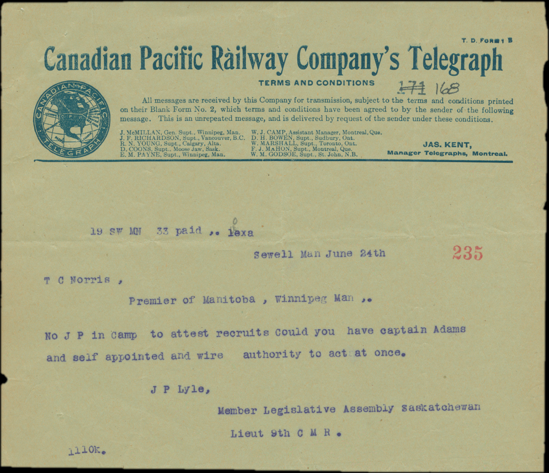 Sewell Man June 24th. T C Norris, Premier of Manitoba, Winnipeg Man. No J P in camp to attest recruits Could you have captain Adams and self appointed and wire authority to act at once. J P Lyle, Member Legislative Assembly Saskatchewan. Lieut 9th C M R.