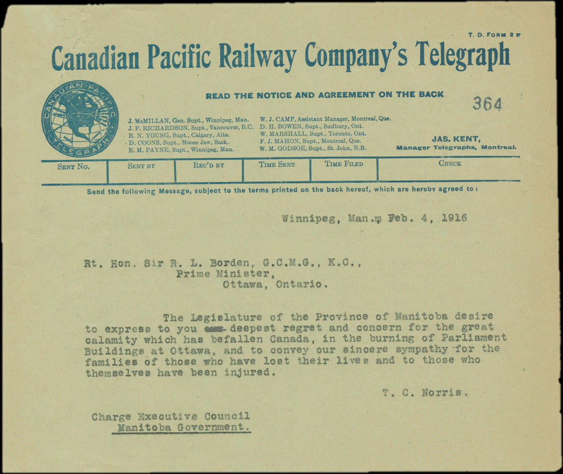Winnipeg, Man. Feb. 4, 1916. Rt. Hon. Sir R. L. Borden, G. C. M. G., K. C., Prime Minister, Ottawa, Ontario. The Legislature of the Province of Manitoba desire to express to you deepest regret and concern for the great calamity which has befallen Canada, in the burning of Parliament Buildings at Ottawa, and to convey our sincere sympathy for the families of those who have lost their lives and to those who themselves have been injured. T. C. Norris. Charge Executive Council. Manitoba Government.