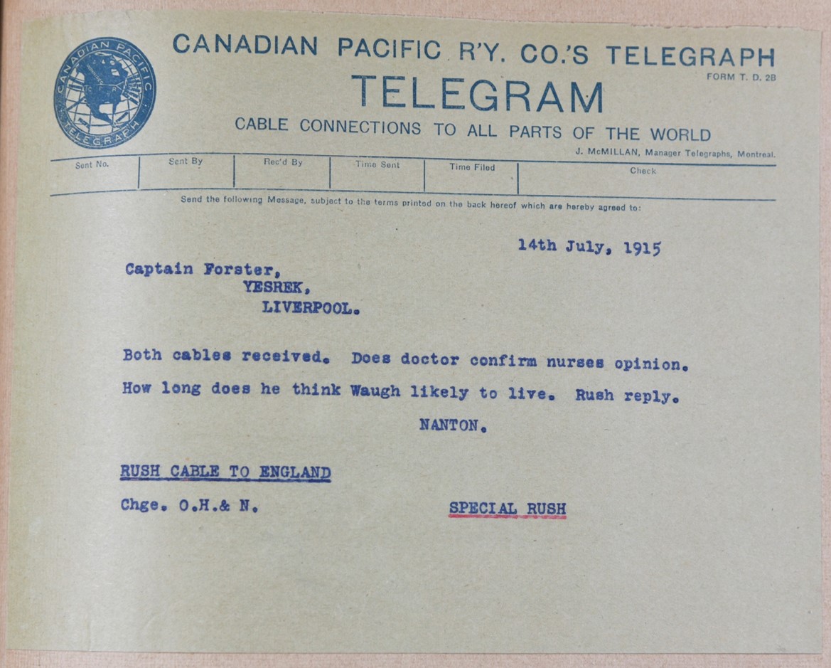 14th July, 1915. Captain Forster, Yesrek, Liverpool. Both cables received. Does doctor confirm nurses opinion. How long does he think Waugh likely to live. Rush reply. Nanton. Rush cable to England. Chge. O.H. & N. Special Rush.